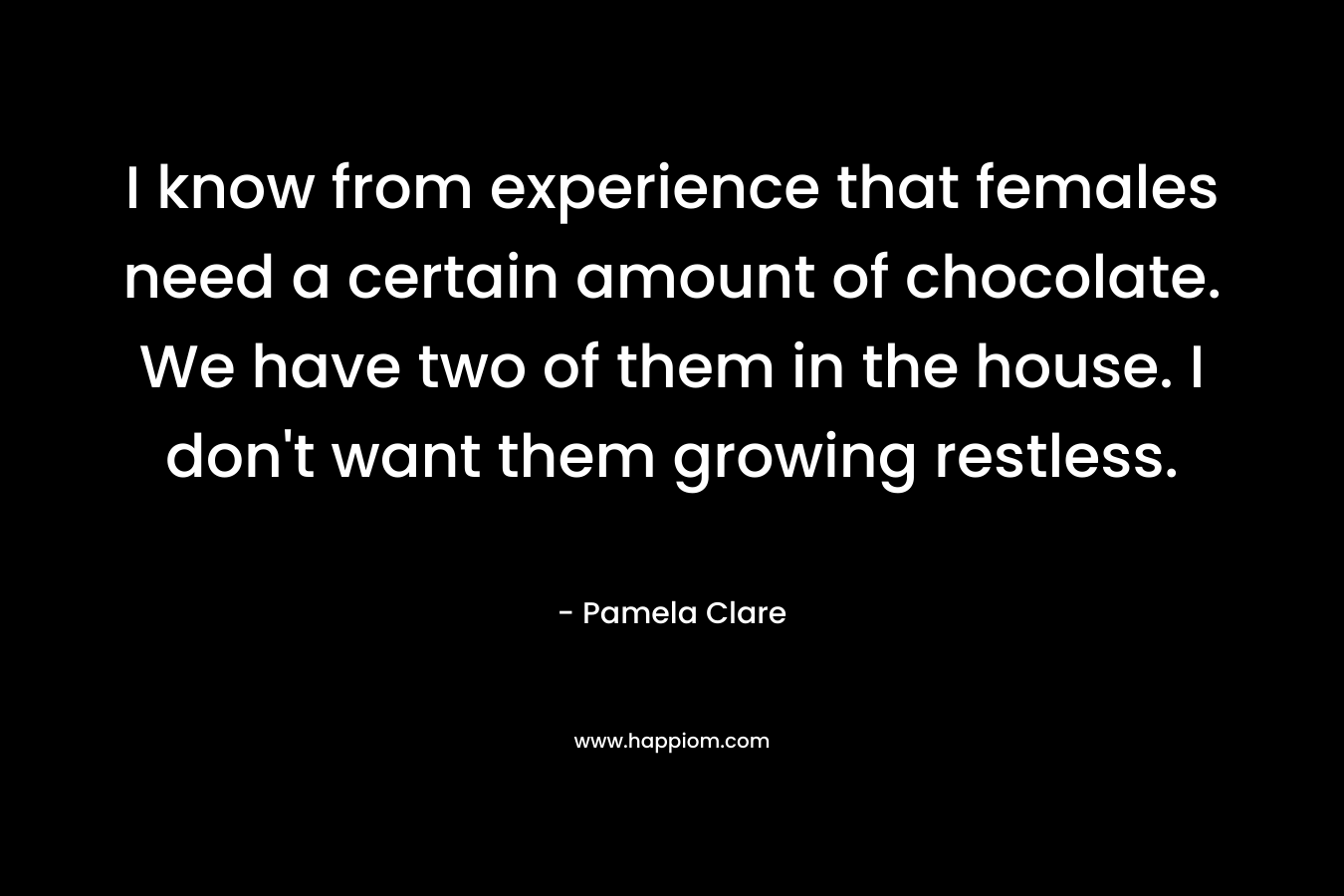 I know from experience that females need a certain amount of chocolate. We have two of them in the house. I don’t want them growing restless. – Pamela Clare