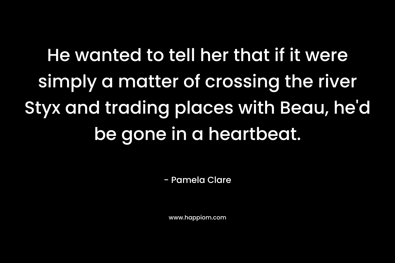 He wanted to tell her that if it were simply a matter of crossing the river Styx and trading places with Beau, he’d be gone in a heartbeat. – Pamela Clare