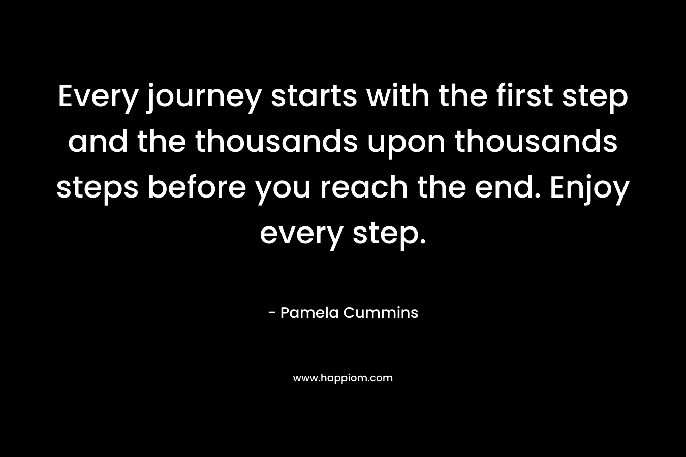 Every journey starts with the first step and the thousands upon thousands steps before you reach the end. Enjoy every step.