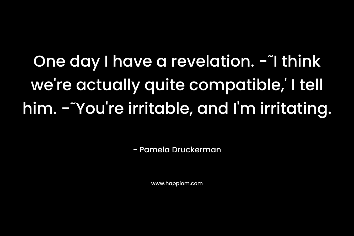 One day I have a revelation. -˜I think we’re actually quite compatible,’ I tell him. -˜You’re irritable, and I’m irritating. – Pamela Druckerman