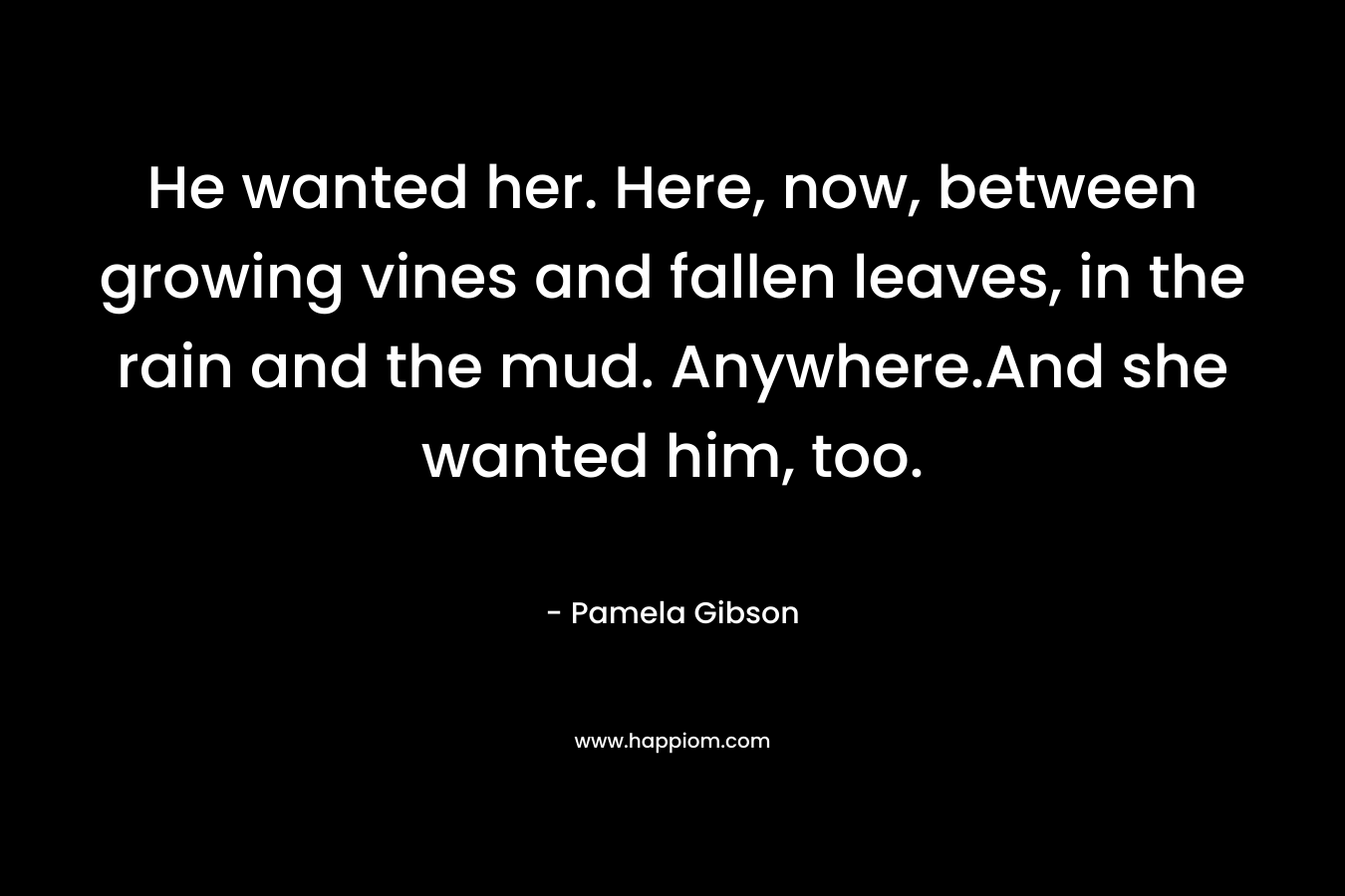 He wanted her. Here, now, between growing vines and fallen leaves, in the rain and the mud. Anywhere.And she wanted him, too. – Pamela Gibson