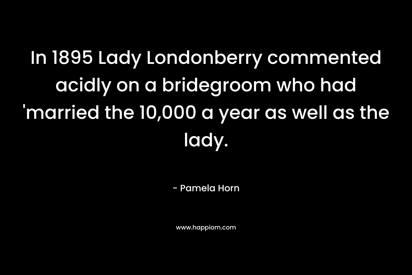 In 1895 Lady Londonberry commented acidly on a bridegroom who had 'married the 10,000 a year as well as the lady.