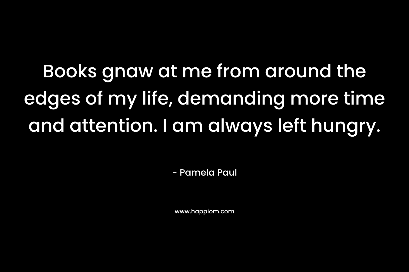 Books gnaw at me from around the edges of my life, demanding more time and attention. I am always left hungry.