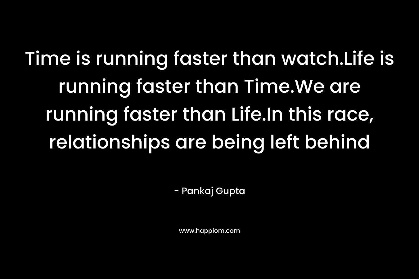 Time is running faster than watch.Life is running faster than Time.We are running faster than Life.In this race, relationships are being left behind – Pankaj Gupta