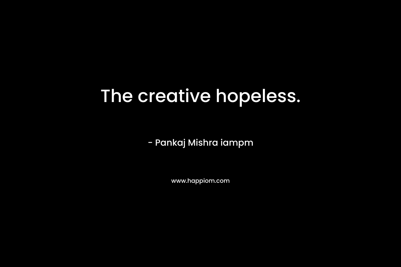 The creative hopeless. – Pankaj Mishra iampm