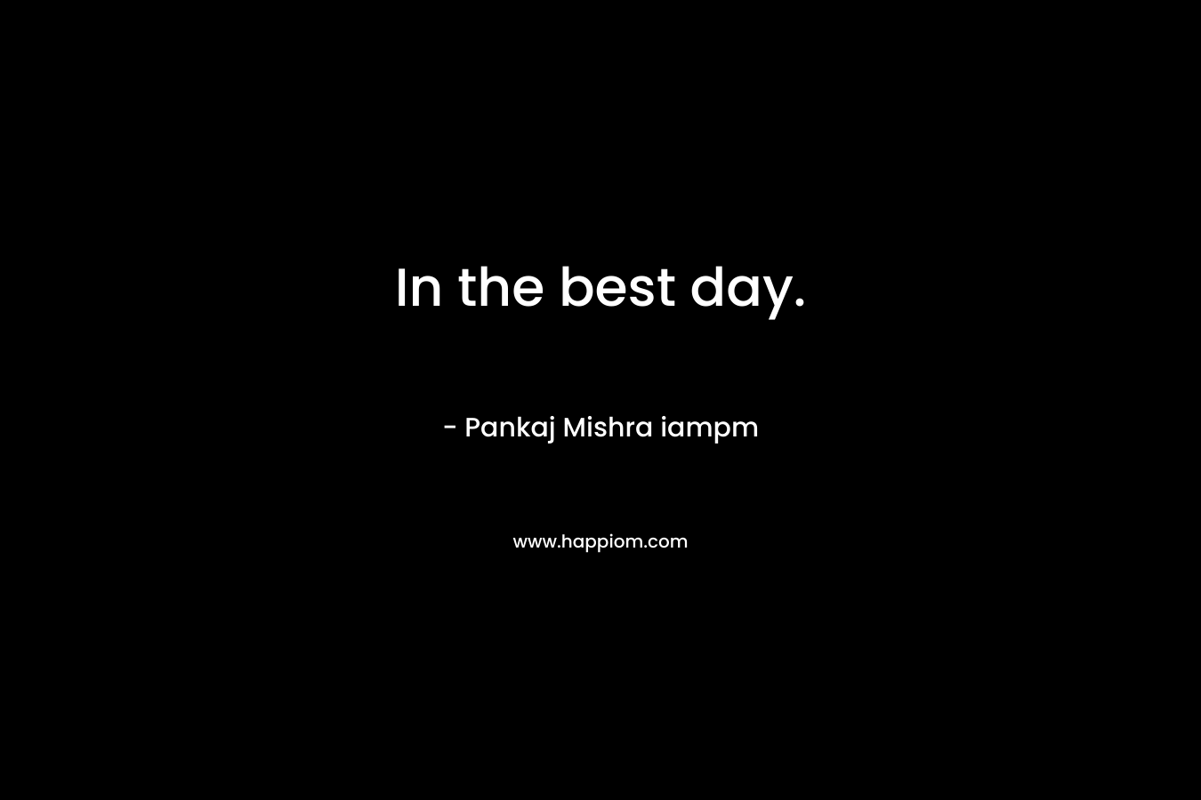 In the best day. – Pankaj Mishra iampm
