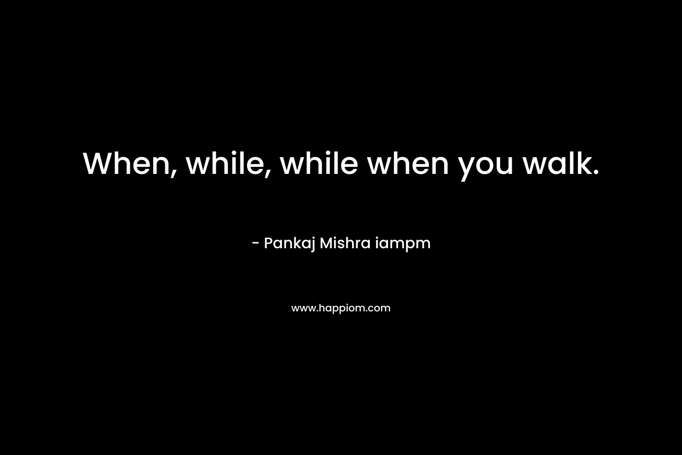 When, while, while when you walk. – Pankaj Mishra iampm