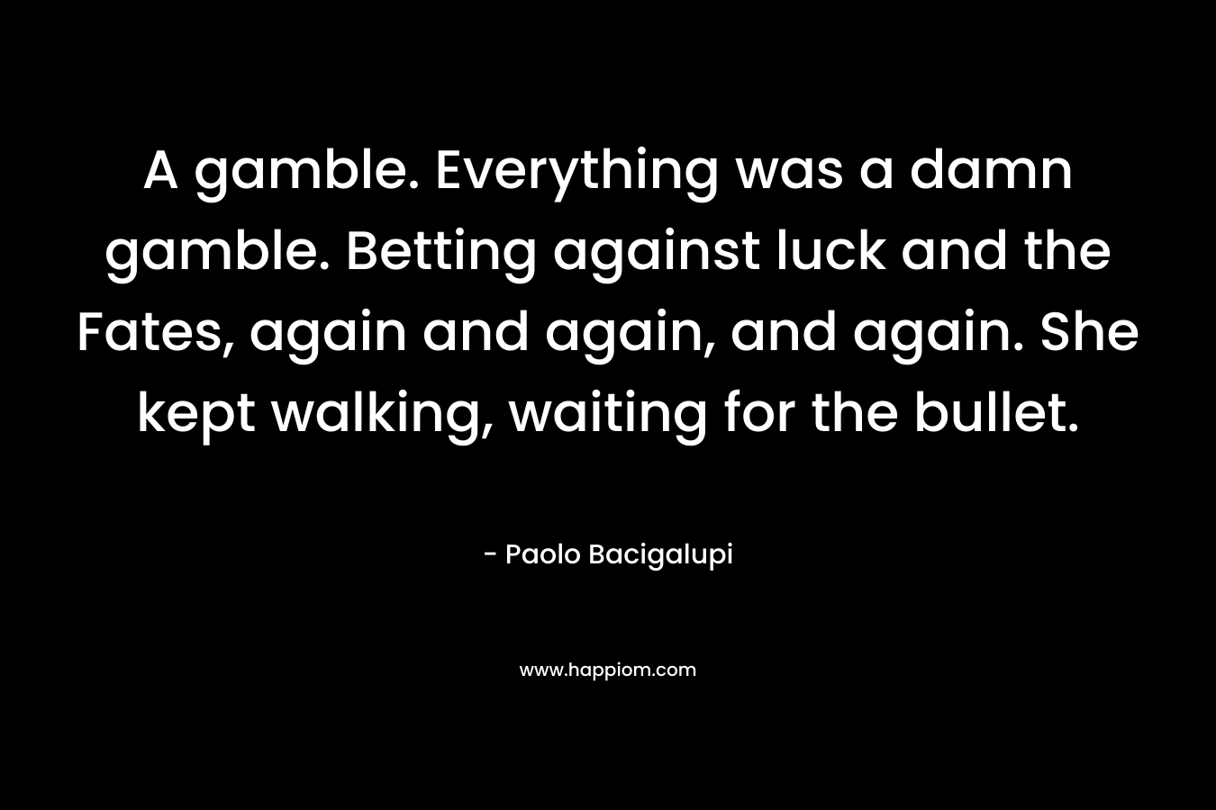 A gamble. Everything was a damn gamble. Betting against luck and the Fates, again and again, and again. She kept walking, waiting for the bullet. – Paolo Bacigalupi
