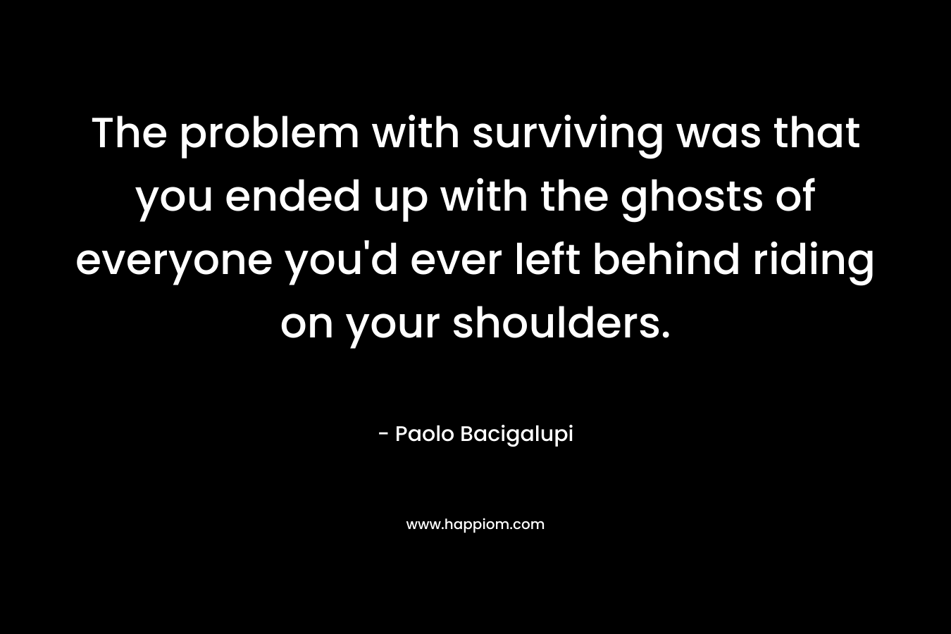The problem with surviving was that you ended up with the ghosts of everyone you’d ever left behind riding on your shoulders. – Paolo Bacigalupi