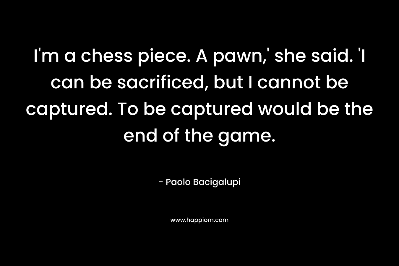 I'm a chess piece. A pawn,' she said. 'I can be sacrificed, but I cannot be captured. To be captured would be the end of the game.