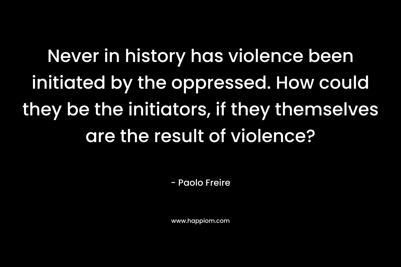 Never in history has violence been initiated by the oppressed. How could they be the initiators, if they themselves are the result of violence?