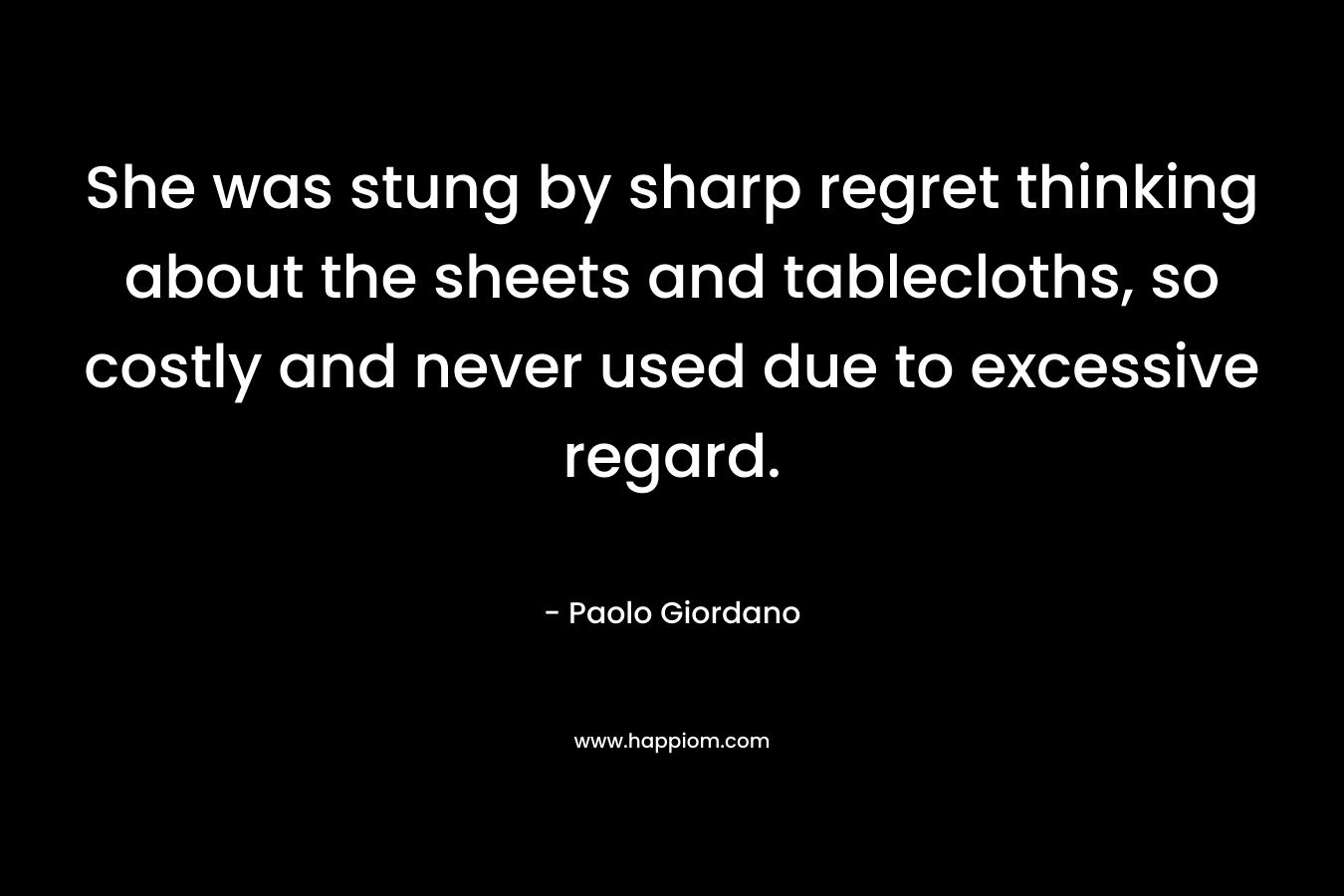 She was stung by sharp regret thinking about the sheets and tablecloths, so costly and never used due to excessive regard. – Paolo Giordano