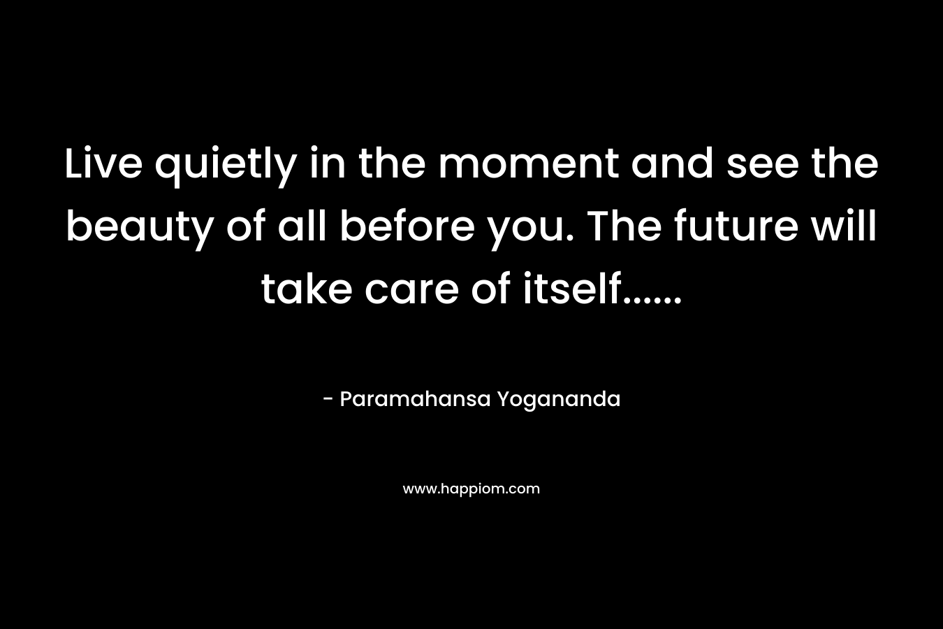 Live quietly in the moment and see the beauty of all before you. The future will take care of itself…… – Paramahansa Yogananda