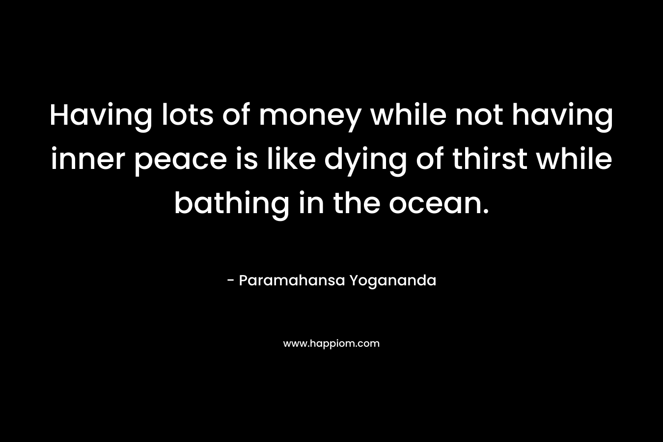 Having lots of money while not having inner peace is like dying of thirst while bathing in the ocean. – Paramahansa Yogananda