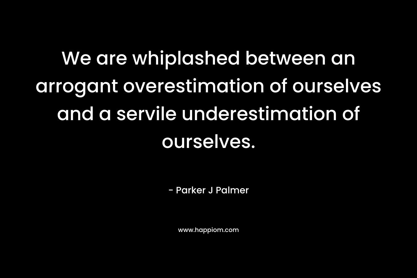 We are whiplashed between an arrogant overestimation of ourselves and a servile underestimation of ourselves.