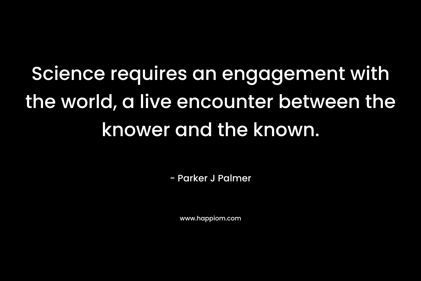 Science requires an engagement with the world, a live encounter between the knower and the known. – Parker J Palmer