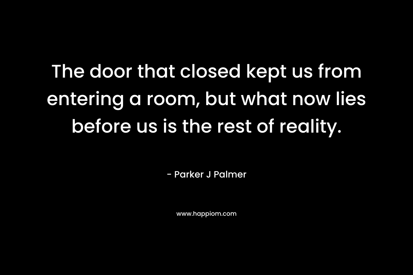 The door that closed kept us from entering a room, but what now lies before us is the rest of reality. – Parker J Palmer