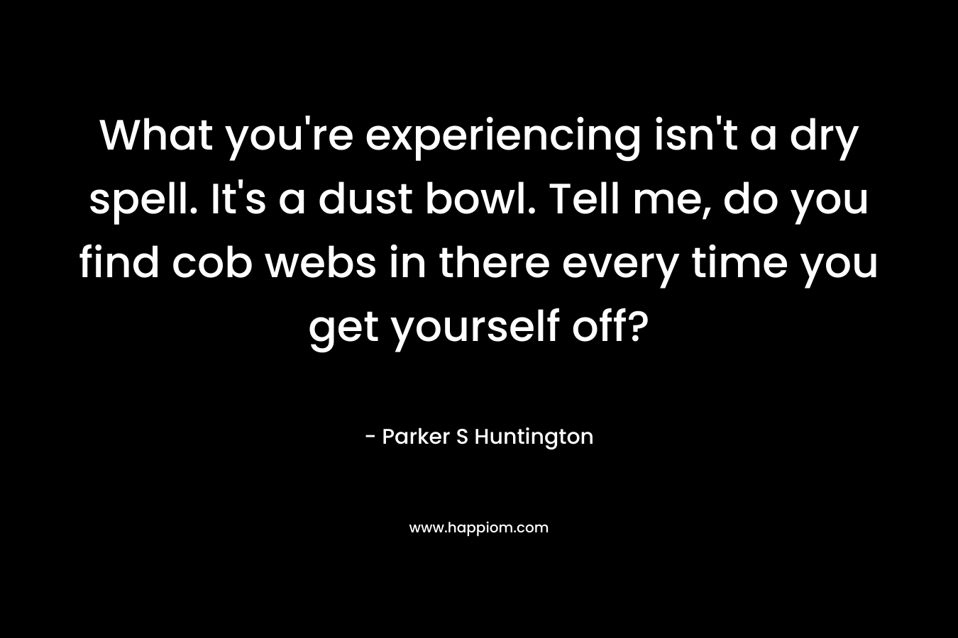 What you're experiencing isn't a dry spell. It's a dust bowl. Tell me, do you find cob webs in there every time you get yourself off?