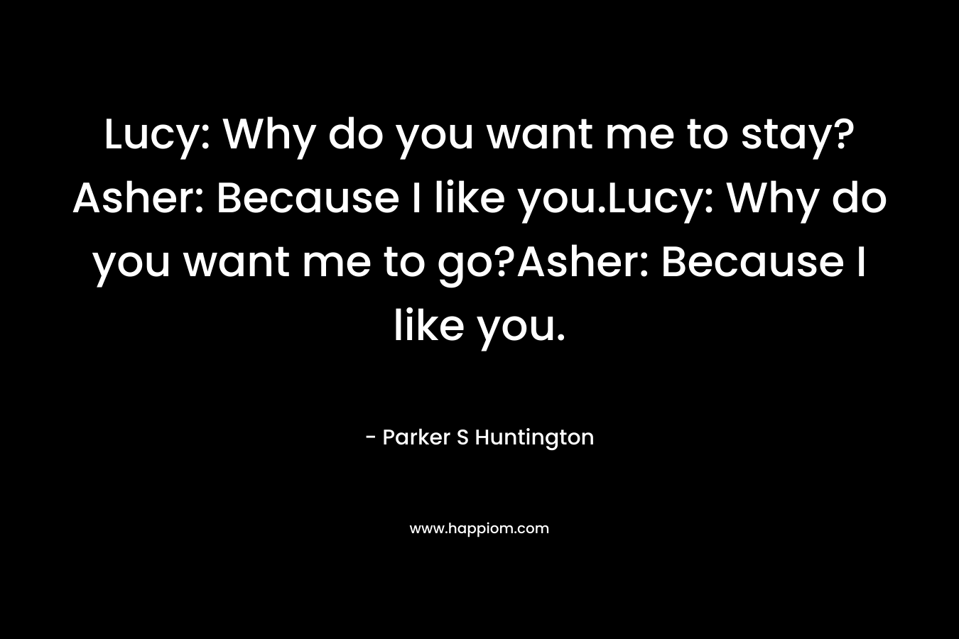 Lucy: Why do you want me to stay?Asher: Because I like you.Lucy: Why do you want me to go?Asher: Because I like you. – Parker S Huntington