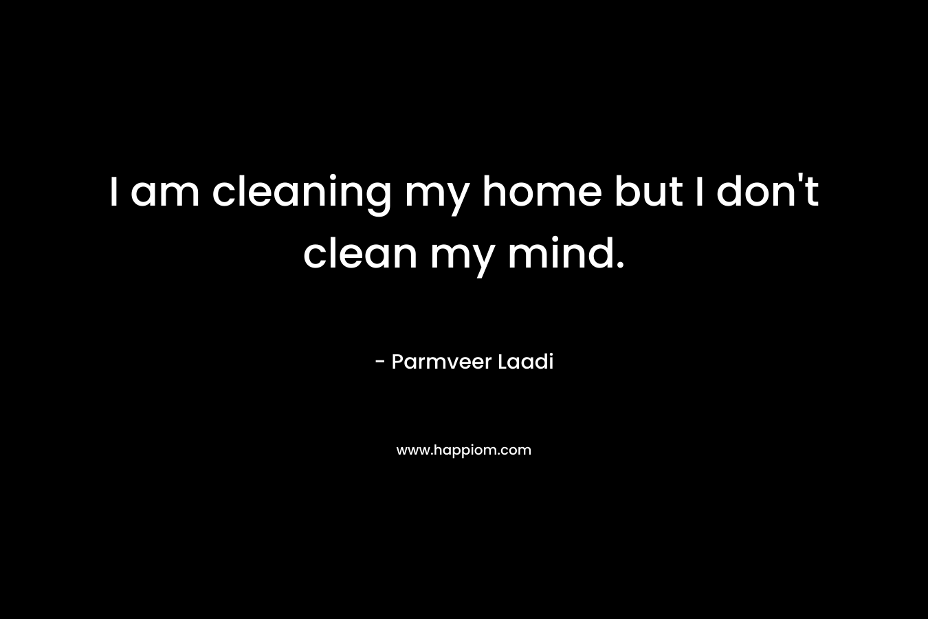 I am cleaning my home but I don’t clean my mind. – Parmveer Laadi
