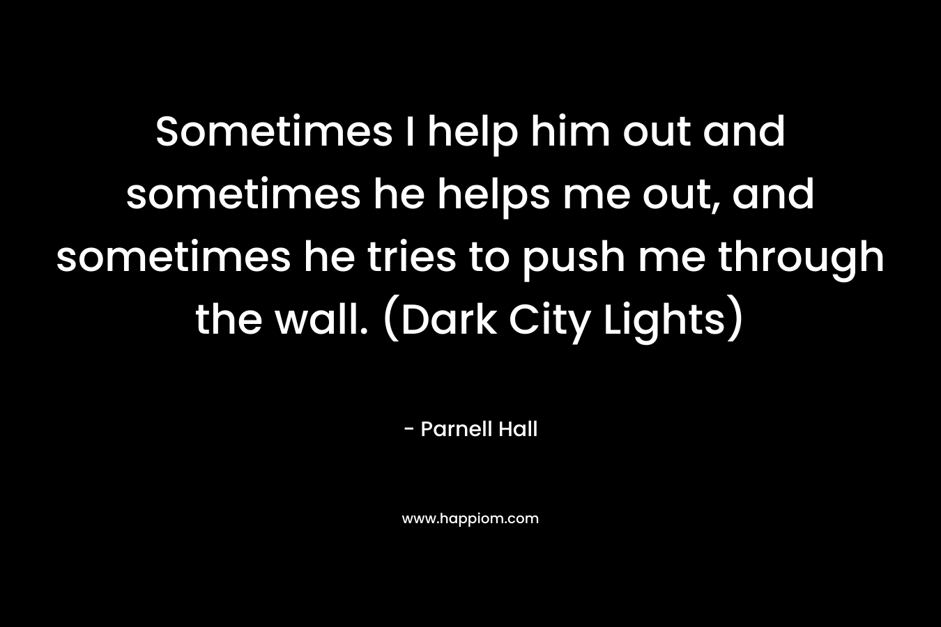 Sometimes I help him out and sometimes he helps me out, and sometimes he tries to push me through the wall. (Dark City Lights)