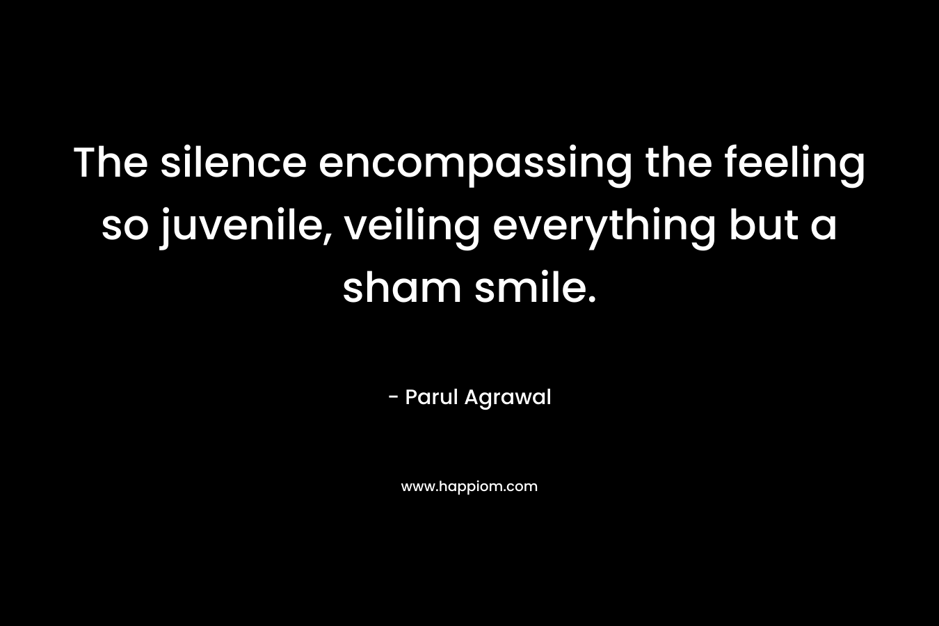 The silence encompassing the feeling so juvenile, veiling everything but a sham smile. – Parul Agrawal