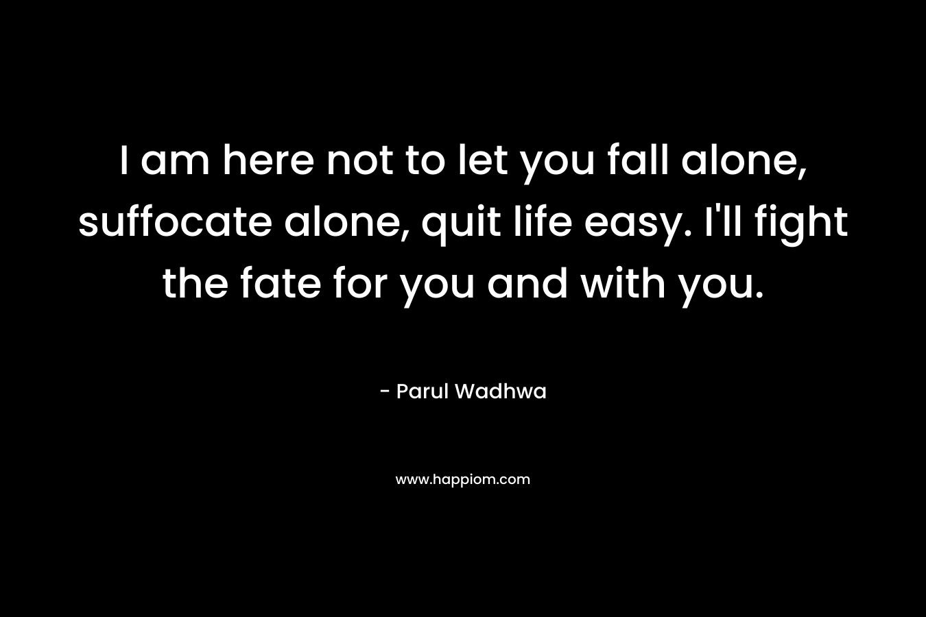 I am here not to let you fall alone, suffocate alone, quit life easy. I’ll fight the fate for you and with you. – Parul Wadhwa