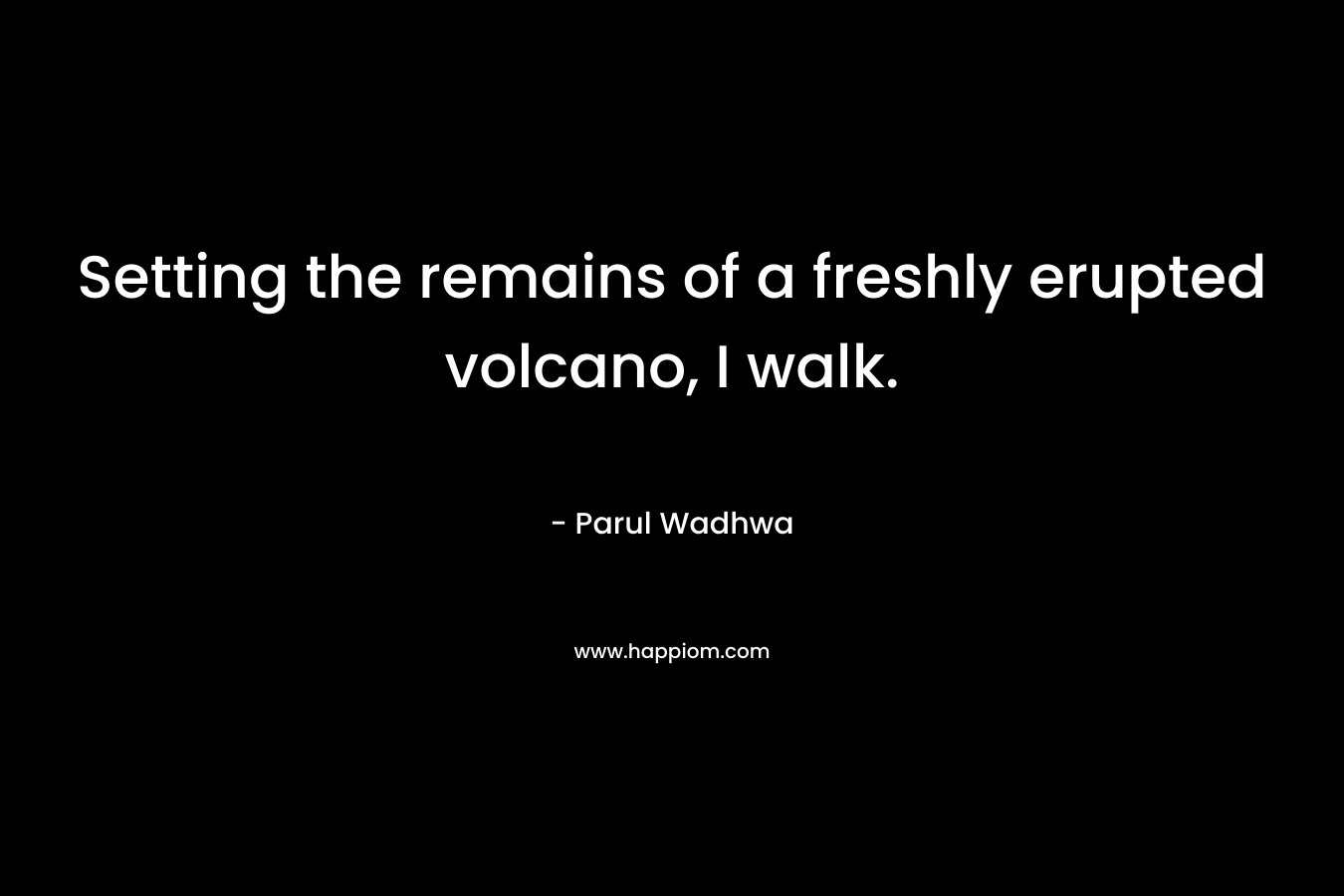 Setting the remains of a freshly erupted volcano, I walk. – Parul Wadhwa