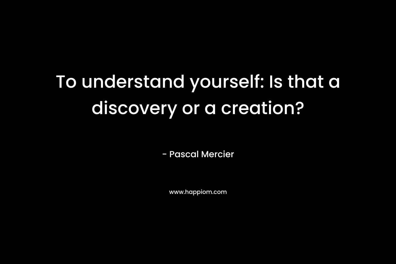 To understand yourself: Is that a discovery or a creation?