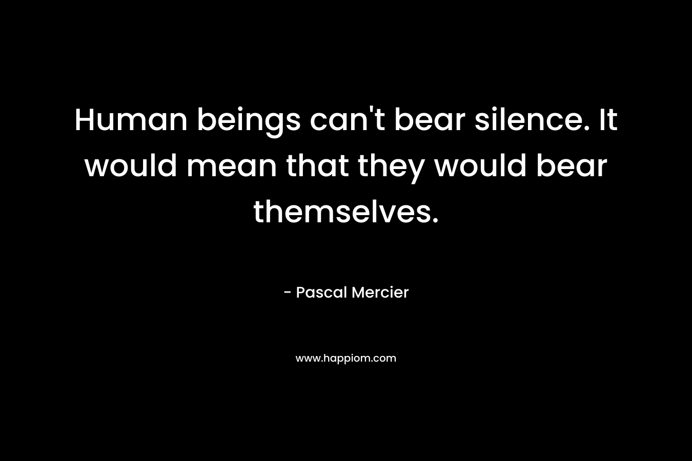 Human beings can’t bear silence. It would mean that they would bear themselves. – Pascal Mercier