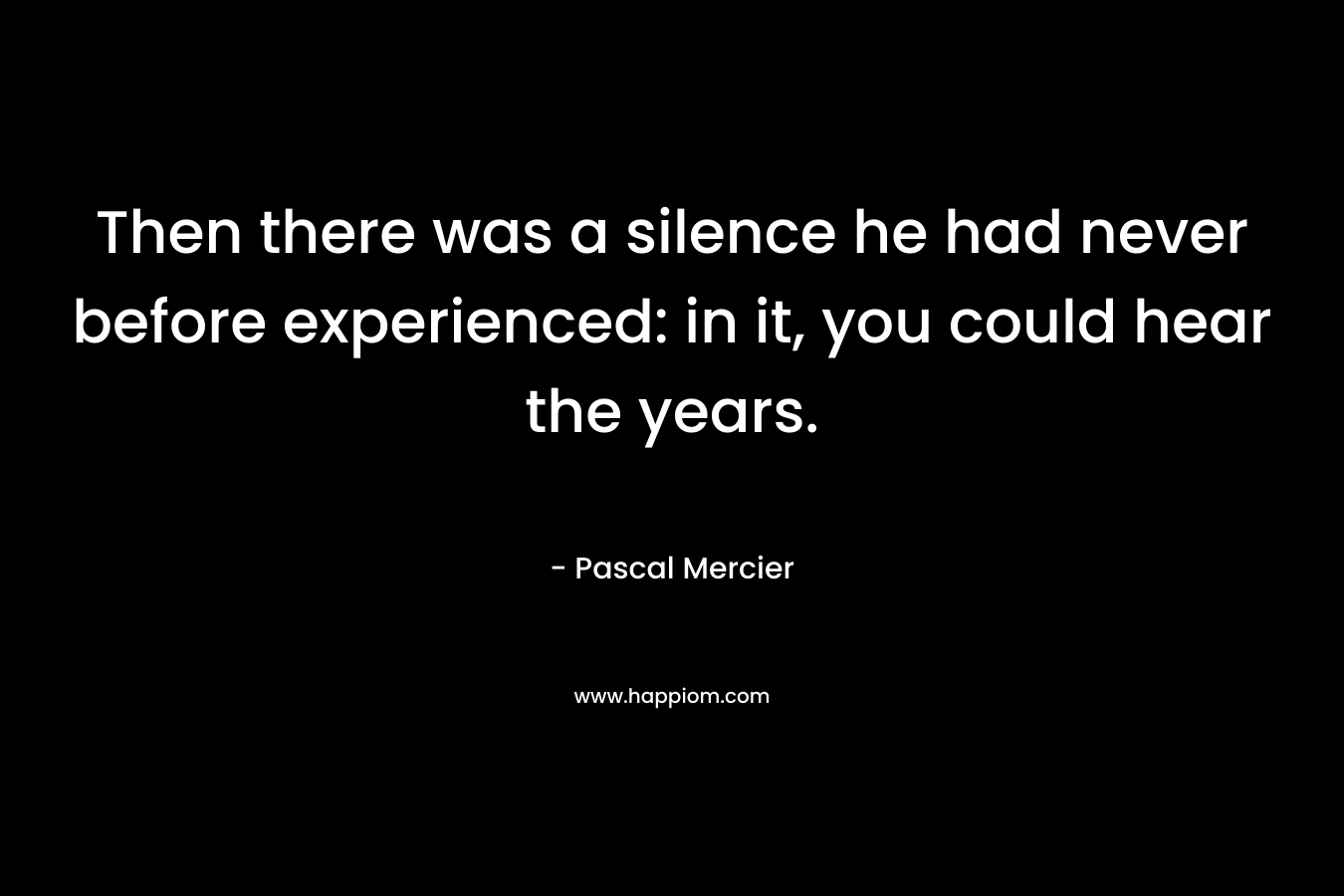 Then there was a silence he had never before experienced: in it, you could hear the years. – Pascal Mercier
