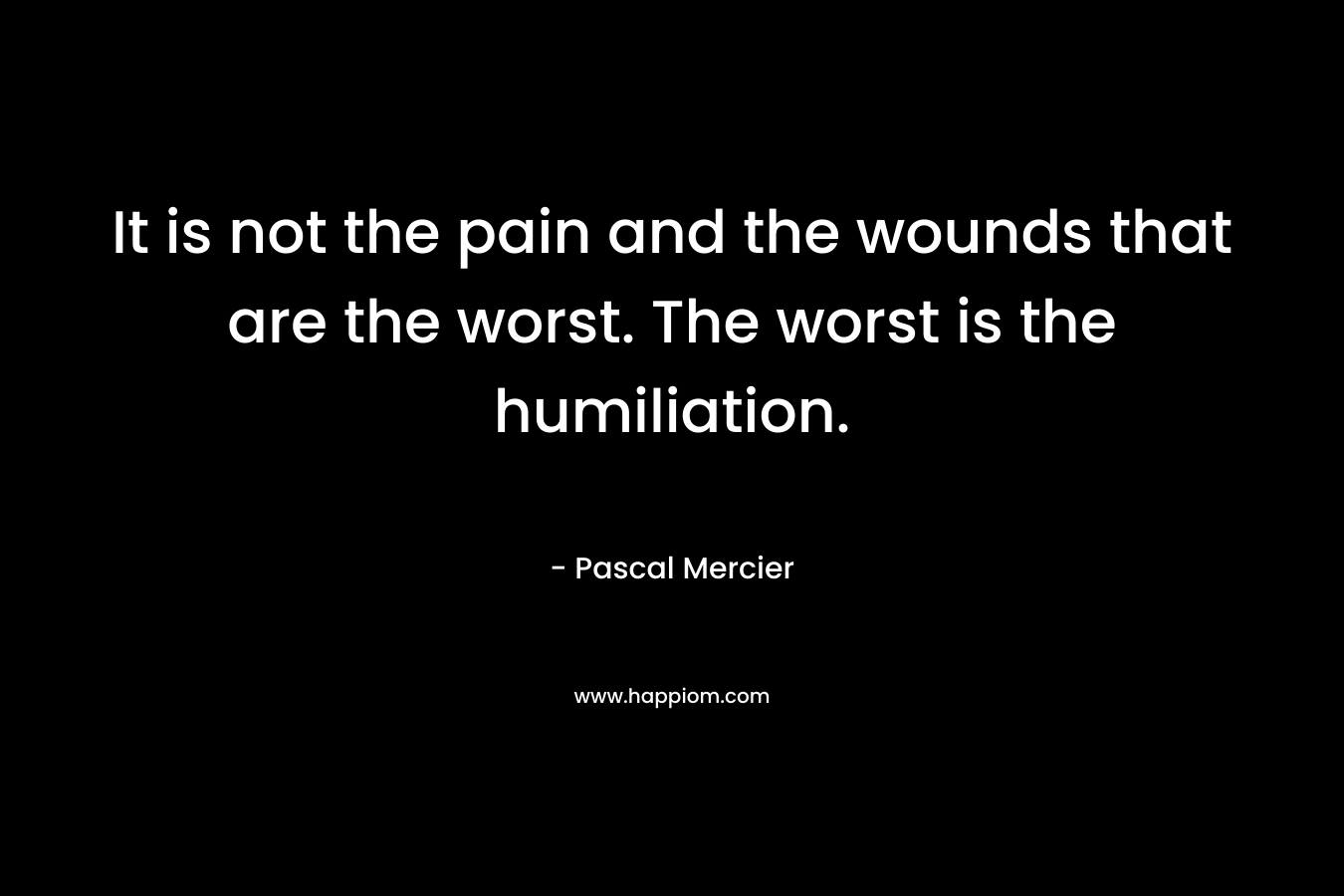 It is not the pain and the wounds that are the worst. The worst is the humiliation. – Pascal Mercier