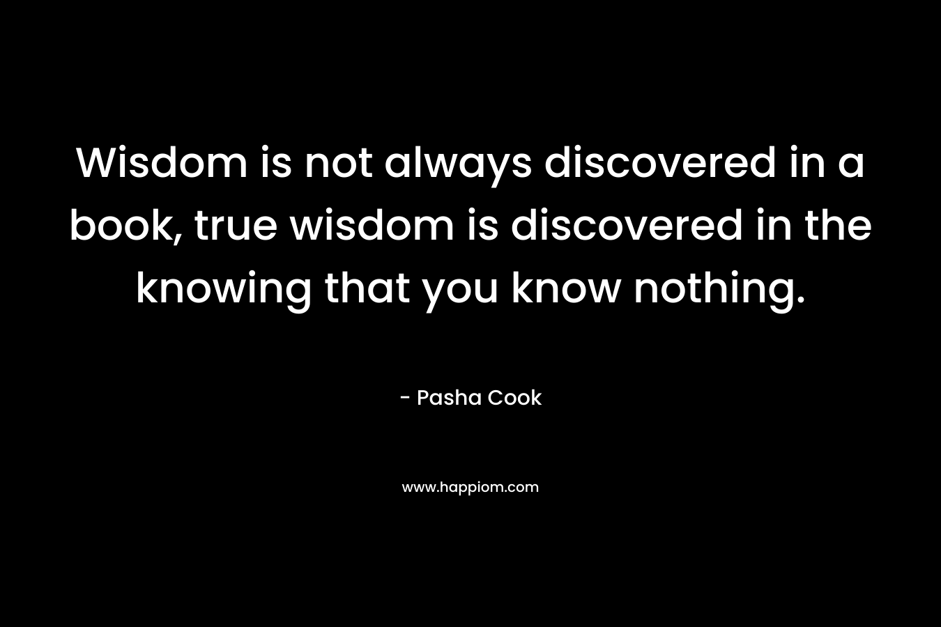 Wisdom is not always discovered in a book, true wisdom is discovered in the knowing that you know nothing. – Pasha Cook