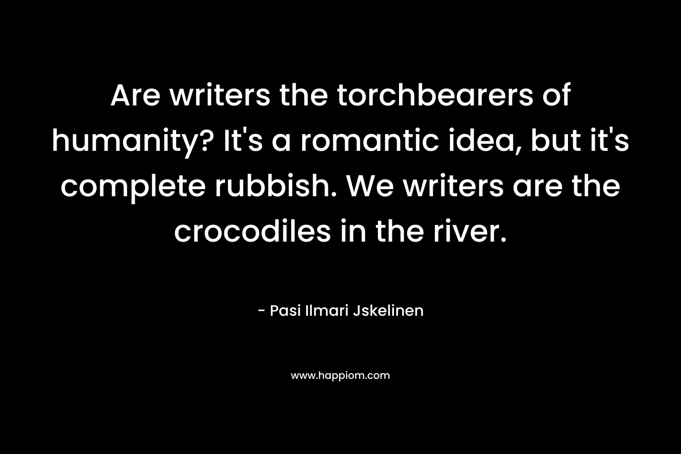 Are writers the torchbearers of humanity? It’s a romantic idea, but it’s complete rubbish. We writers are the crocodiles in the river. – Pasi Ilmari Jskelinen