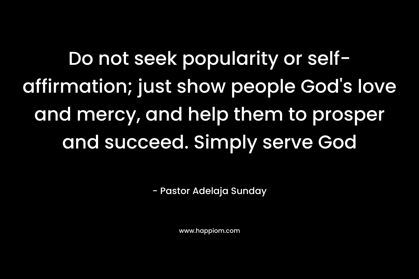 Do not seek popularity or self-affirmation; just show people God's love and mercy, and help them to prosper and succeed. Simply serve God