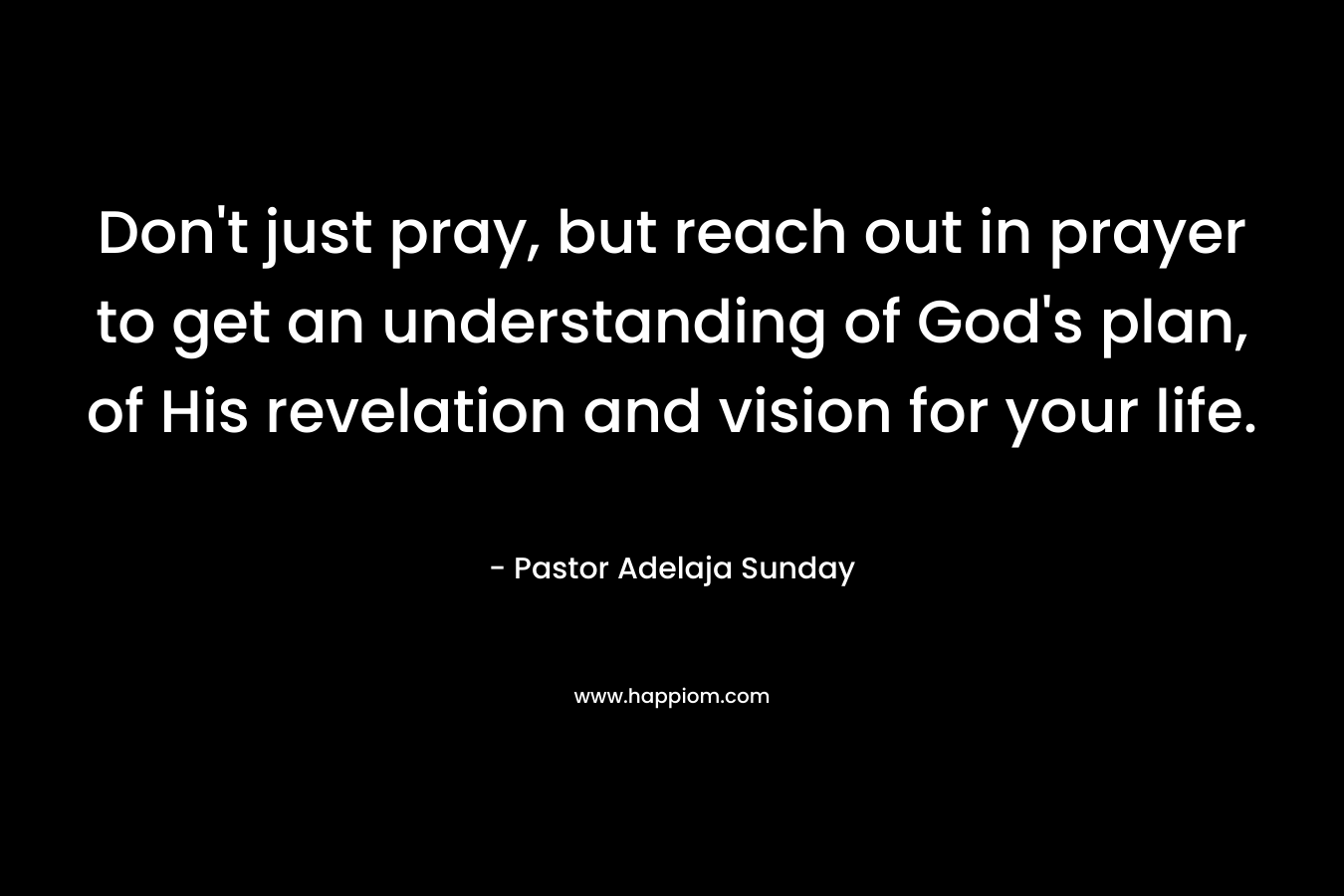 Don't just pray, but reach out in prayer to get an understanding of God's plan, of His revelation and vision for your life.