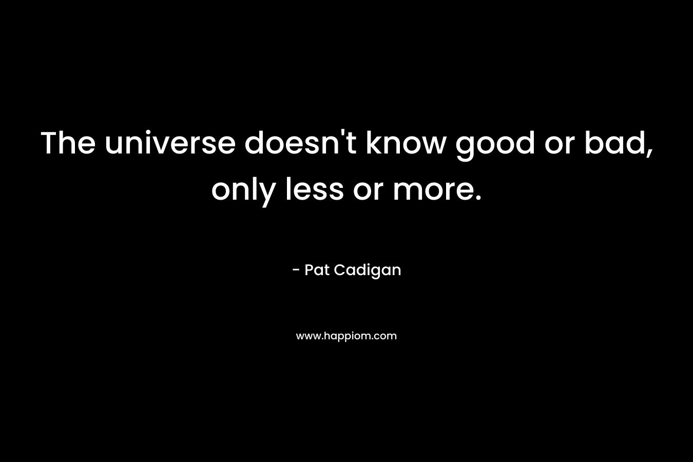 The universe doesn’t know good or bad, only less or more. – Pat Cadigan
