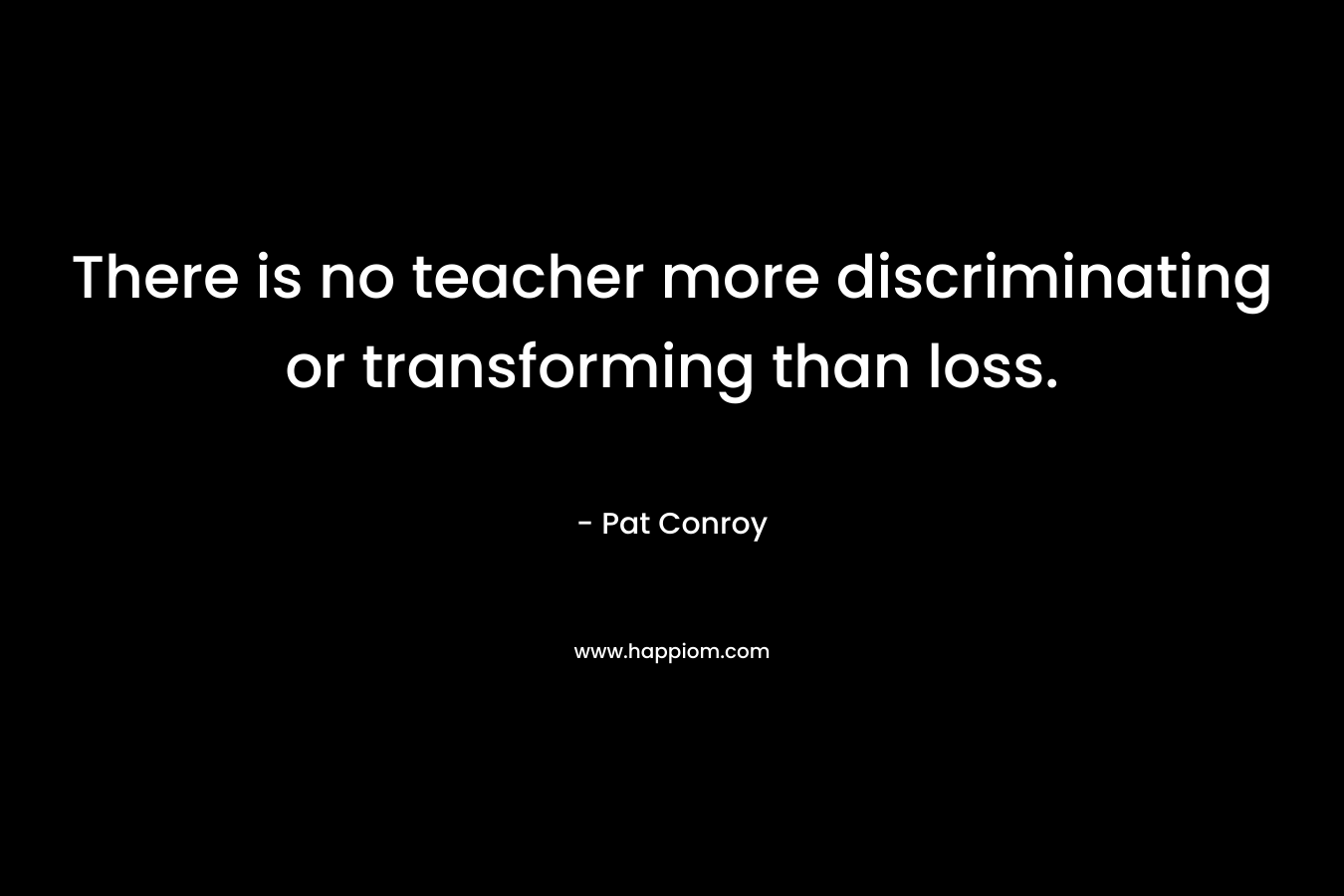 There is no teacher more discriminating or transforming than loss. – Pat Conroy