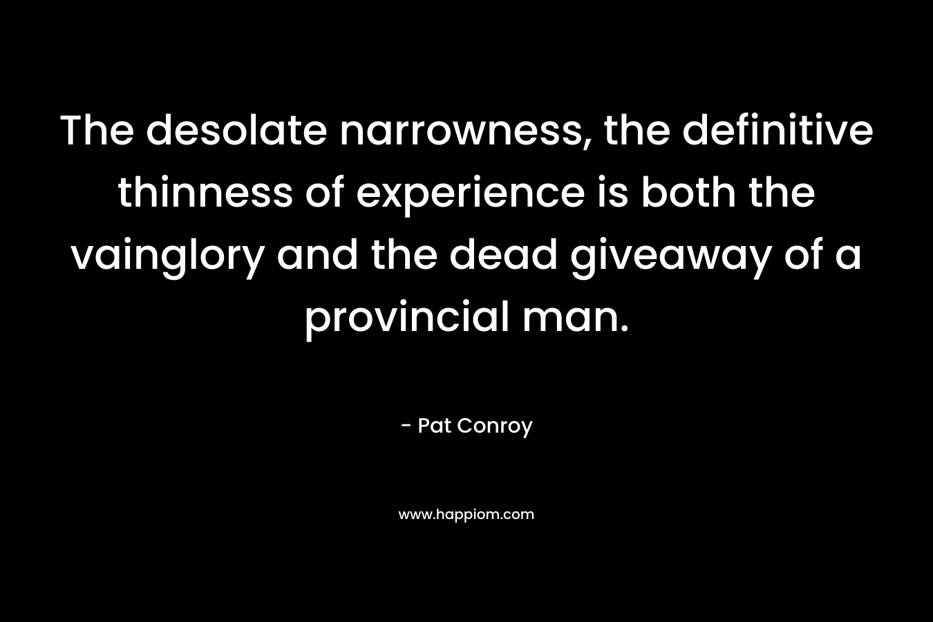 The desolate narrowness, the definitive thinness of experience is both the vainglory and the dead giveaway of a provincial man. – Pat Conroy