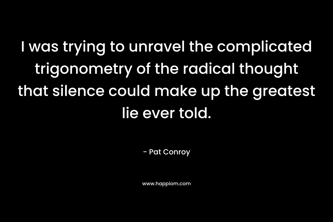 I was trying to unravel the complicated trigonometry of the radical thought that silence could make up the greatest lie ever told. – Pat Conroy