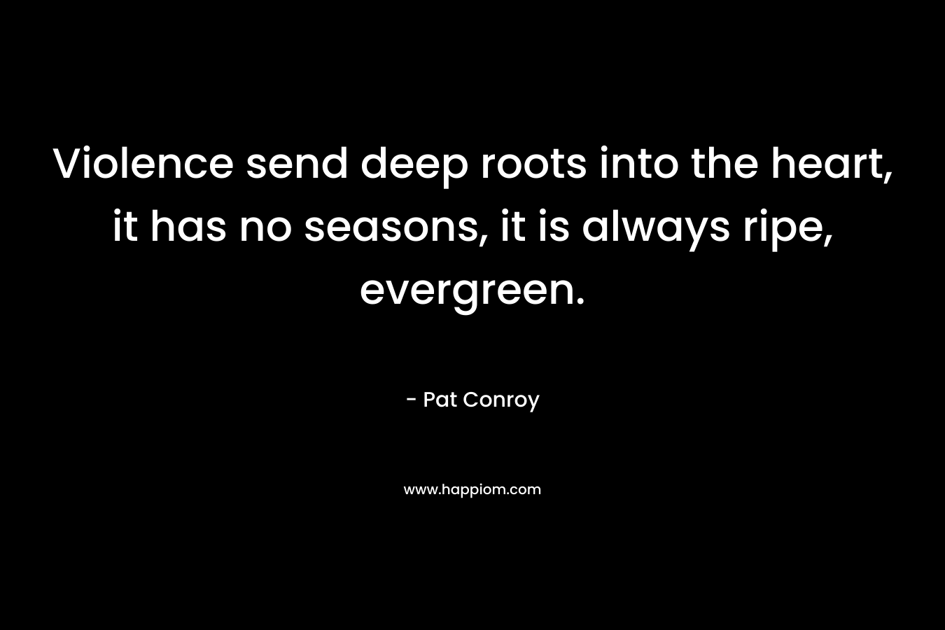 Violence send deep roots into the heart, it has no seasons, it is always ripe, evergreen. – Pat Conroy
