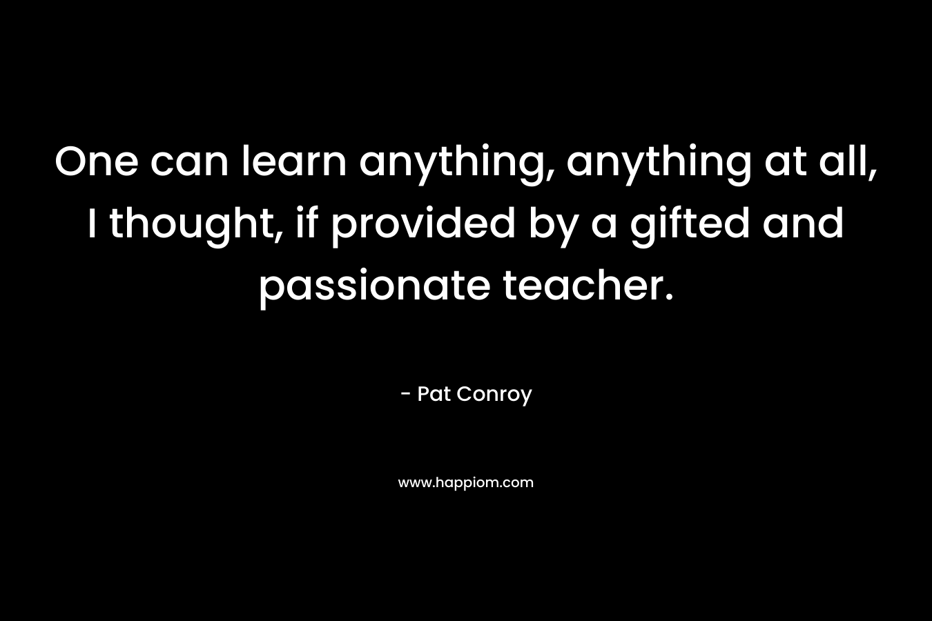 One can learn anything, anything at all, I thought, if provided by a gifted and passionate teacher. – Pat Conroy