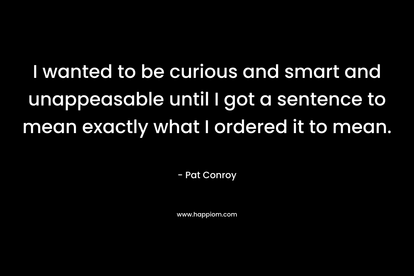 I wanted to be curious and smart and unappeasable until I got a sentence to mean exactly what I ordered it to mean. – Pat Conroy