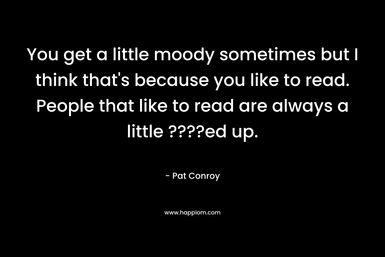 You get a little moody sometimes but I think that's because you like to read. People that like to read are always a little ????ed up.