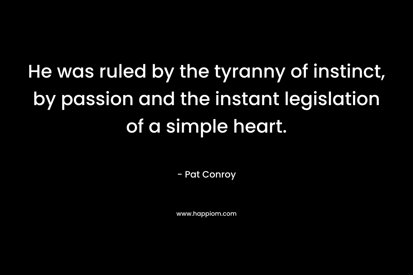 He was ruled by the tyranny of instinct, by passion and the instant legislation of a simple heart. – Pat Conroy