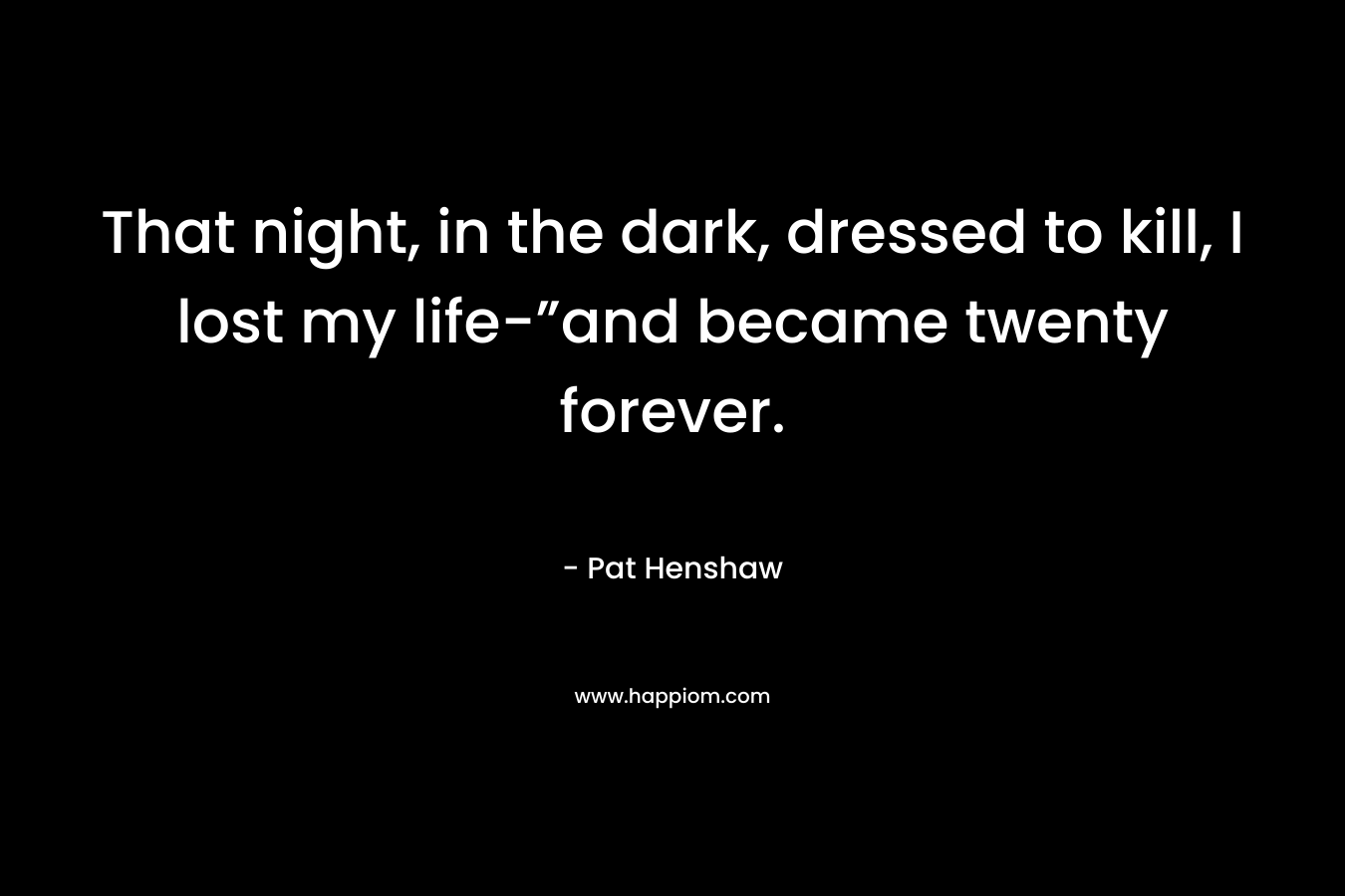 That night, in the dark, dressed to kill, I lost my life-”and became twenty forever. – Pat   Henshaw