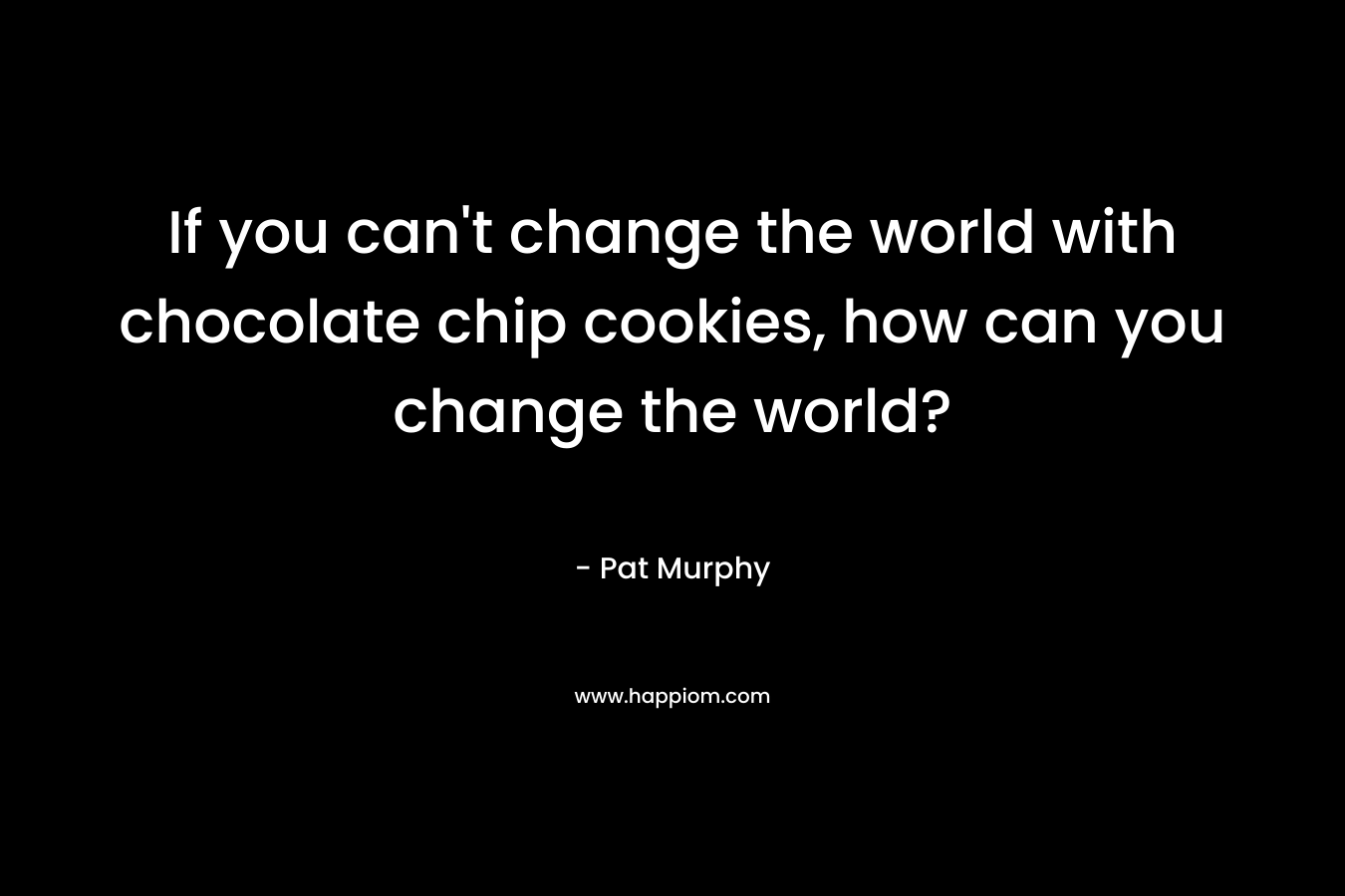 If you can’t change the world with chocolate chip cookies, how can you change the world? – Pat Murphy