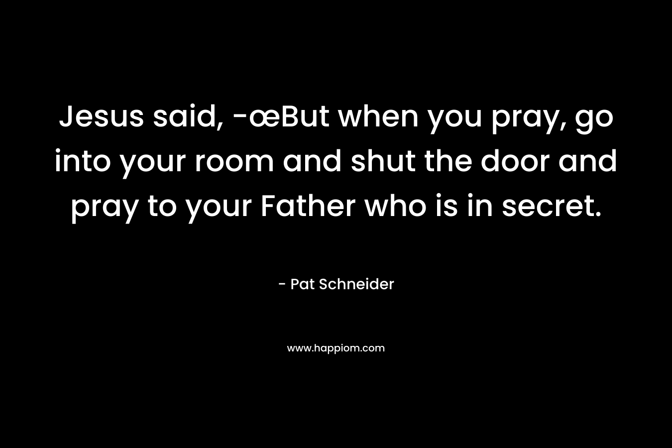 Jesus said, -œBut when you pray, go into your room and shut the door and pray to your Father who is in secret. – Pat Schneider