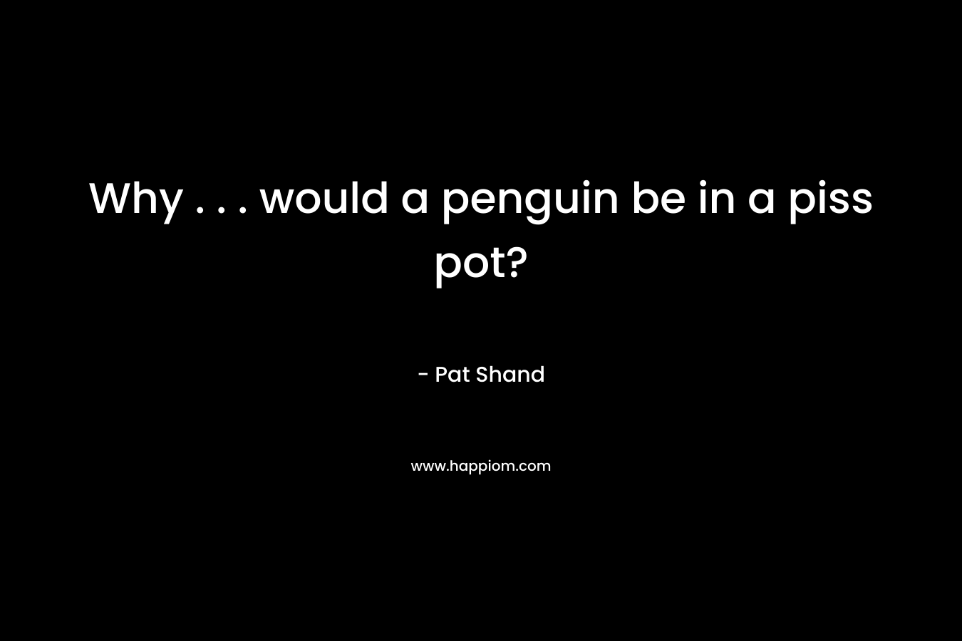Why . . . would a penguin be in a piss pot? – Pat Shand