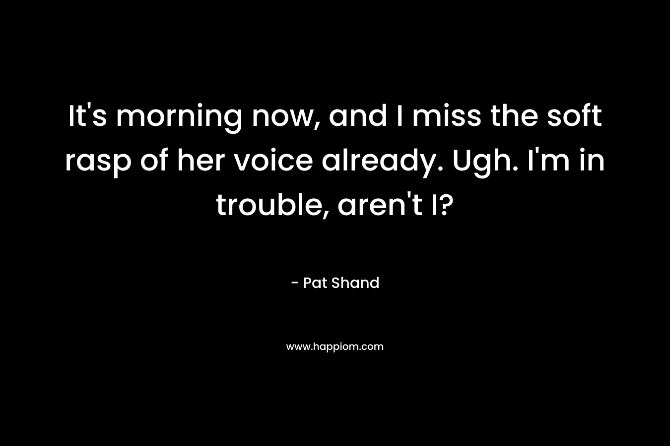 It’s morning now, and I miss the soft rasp of her voice already. Ugh. I’m in trouble, aren’t I? – Pat Shand